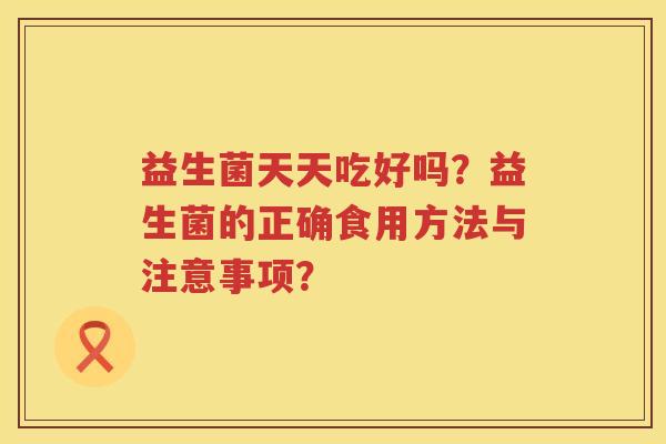 益生菌天天吃好吗？益生菌的正确食用方法与注意事项？