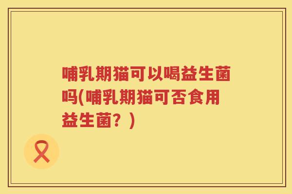 哺乳期猫可以喝益生菌吗(哺乳期猫可否食用益生菌？)