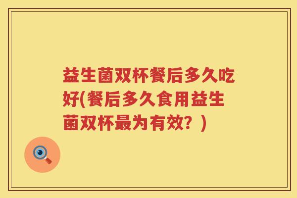 益生菌双杯餐后多久吃好(餐后多久食用益生菌双杯最为有效？)