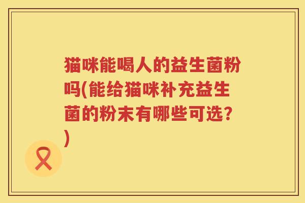 猫咪能喝人的益生菌粉吗(能给猫咪补充益生菌的粉末有哪些可选？)