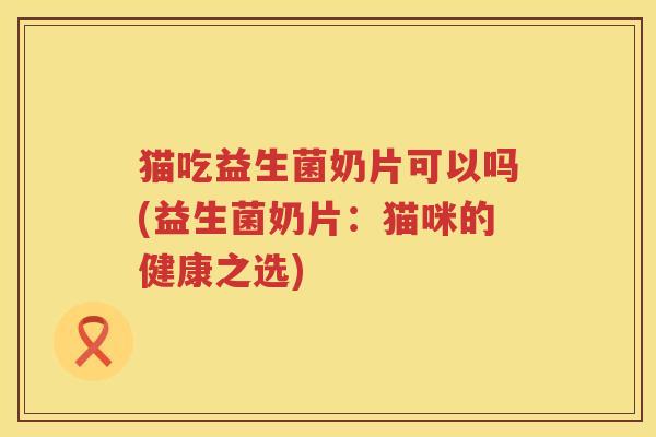 猫吃益生菌奶片可以吗(益生菌奶片：猫咪的健康之选)