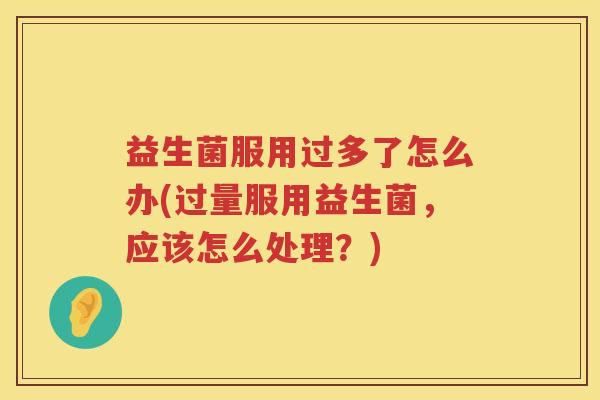 益生菌服用过多了怎么办(过量服用益生菌，应该怎么处理？)
