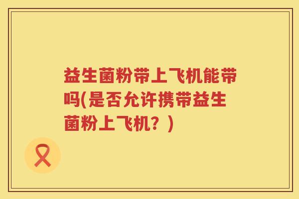 益生菌粉带上飞机能带吗(是否允许携带益生菌粉上飞机？)