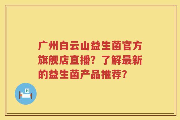 广州白云山益生菌官方旗舰店直播？了解最新的益生菌产品推荐？