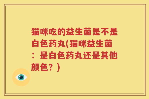 猫咪吃的益生菌是不是白色药丸(猫咪益生菌：是白色药丸还是其他颜色？)