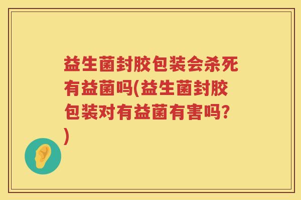 益生菌封胶包装会杀死有益菌吗(益生菌封胶包装对有益菌有害吗？)