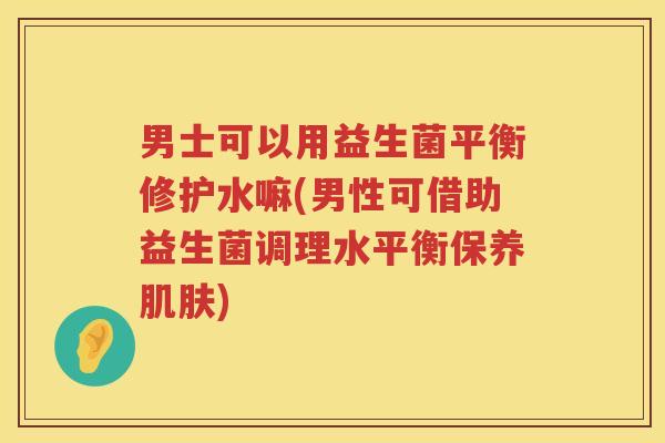 男士可以用益生菌平衡修护水嘛(男性可借助益生菌调理水平衡保养肌肤)
