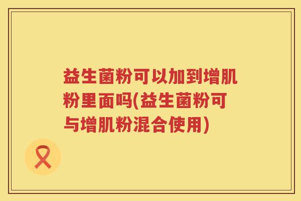 益生菌粉可以加到增肌粉里面吗(益生菌粉可与增肌粉混合使用)