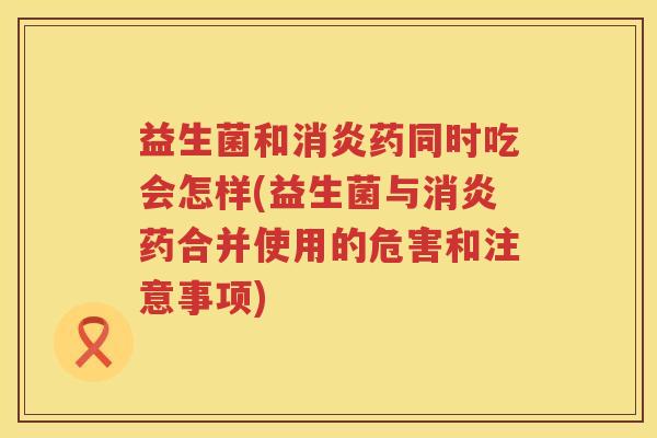 益生菌和消炎药同时吃会怎样(益生菌与消炎药合并使用的危害和注意事项)