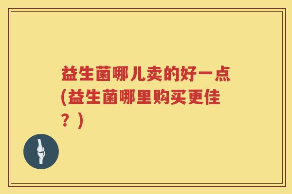 益生菌哪儿卖的好一点(益生菌哪里购买更佳？)