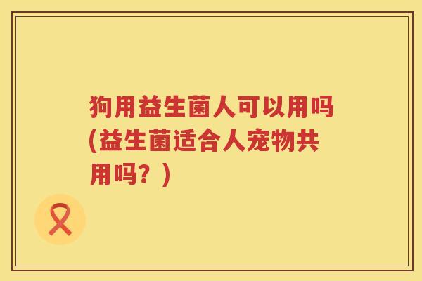狗用益生菌人可以用吗(益生菌适合人宠物共用吗？)