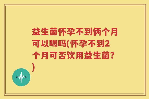 益生菌怀孕不到俩个月可以喝吗(怀孕不到2个月可否饮用益生菌？)