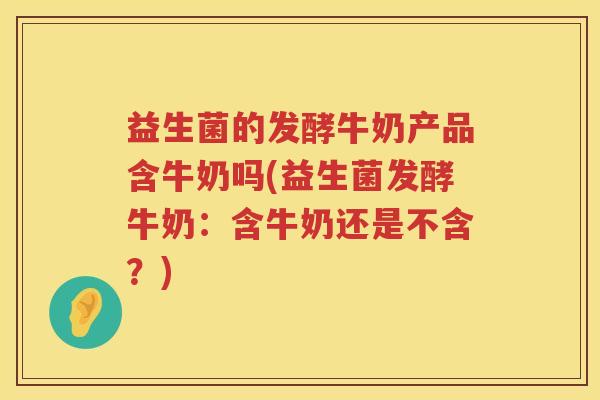 益生菌的发酵牛奶产品含牛奶吗(益生菌发酵牛奶：含牛奶还是不含？)