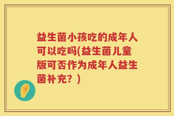 益生菌小孩吃的成年人可以吃吗(益生菌儿童版可否作为成年人益生菌补充？)
