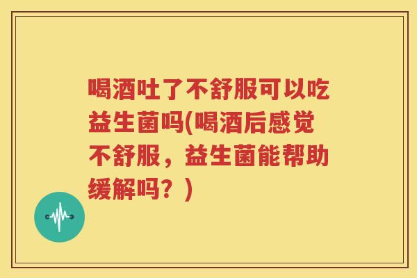 喝酒吐了不舒服可以吃益生菌吗(喝酒后感觉不舒服，益生菌能帮助缓解吗？)