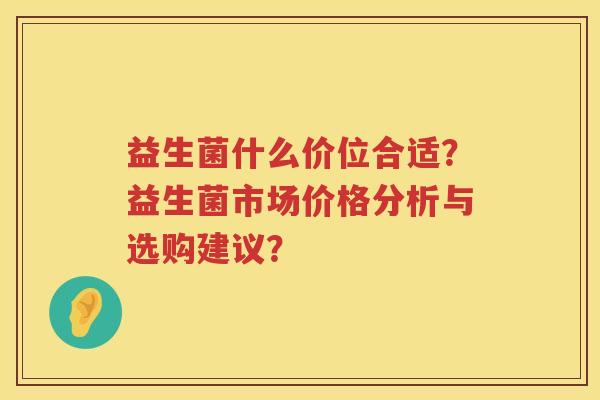 益生菌什么价位合适？益生菌市场价格分析与选购建议？