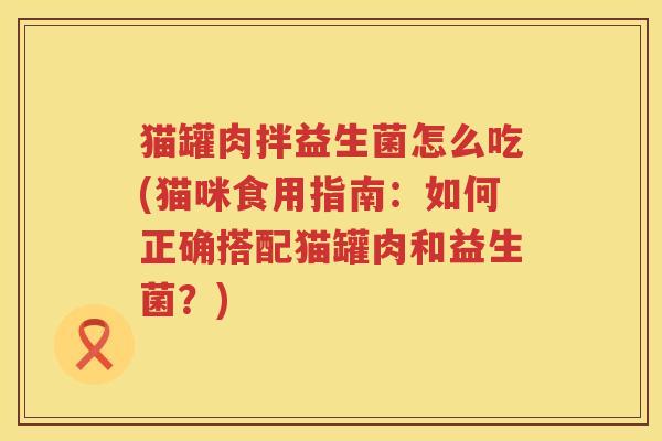 猫罐肉拌益生菌怎么吃(猫咪食用指南：如何正确搭配猫罐肉和益生菌？)