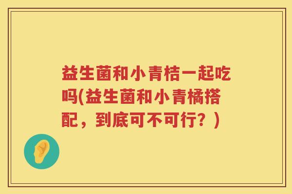 益生菌和小青桔一起吃吗(益生菌和小青橘搭配，到底可不可行？)