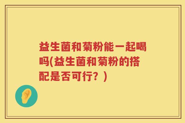 益生菌和菊粉能一起喝吗(益生菌和菊粉的搭配是否可行？)