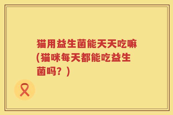 猫用益生菌能天天吃嘛(猫咪每天都能吃益生菌吗？)