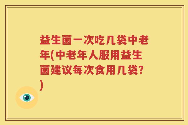 益生菌一次吃几袋中老年(中老年人服用益生菌建议每次食用几袋？)