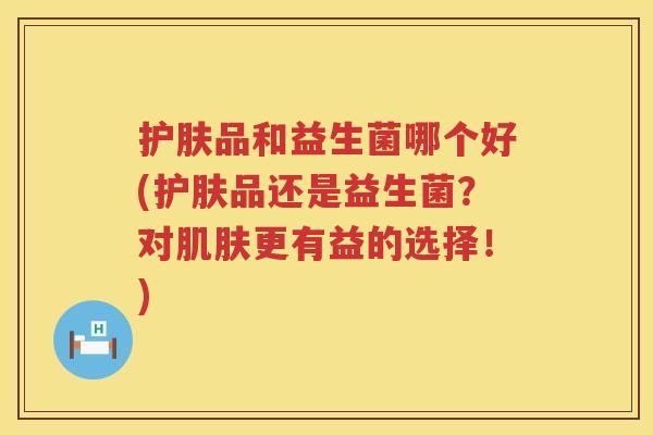 护肤品和益生菌哪个好(护肤品还是益生菌？对肌肤更有益的选择！)