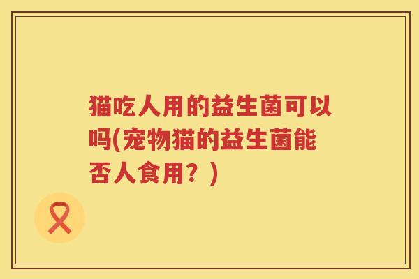 猫吃人用的益生菌可以吗(宠物猫的益生菌能否人食用？)