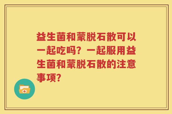 益生菌和蒙脱石散可以一起吃吗？一起服用益生菌和蒙脱石散的注意事项？