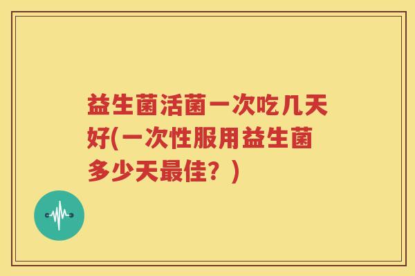 益生菌活菌一次吃几天好(一次性服用益生菌多少天最佳？)