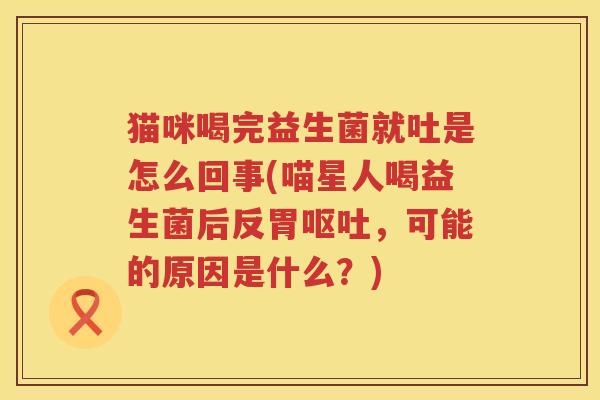 猫咪喝完益生菌就吐是怎么回事(喵星人喝益生菌后反胃呕吐，可能的原因是什么？)