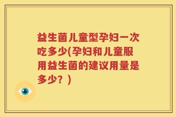 益生菌儿童型孕妇一次吃多少(孕妇和儿童服用益生菌的建议用量是多少？)