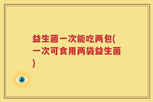 益生菌一次能吃两包(一次可食用两袋益生菌)