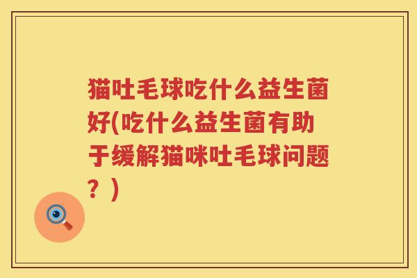 猫吐毛球吃什么益生菌好(吃什么益生菌有助于缓解猫咪吐毛球问题？)
