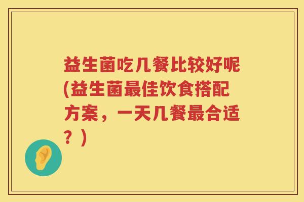 益生菌吃几餐比较好呢(益生菌最佳饮食搭配方案，一天几餐最合适？)