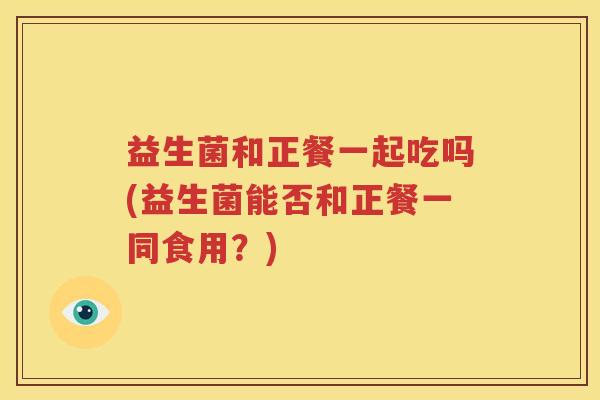 益生菌和正餐一起吃吗(益生菌能否和正餐一同食用？)