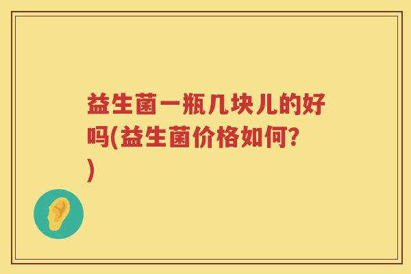 益生菌一瓶几块儿的好吗(益生菌价格如何？)