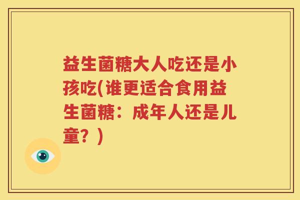 益生菌糖大人吃还是小孩吃(谁更适合食用益生菌糖：成年人还是儿童？)