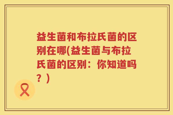 益生菌和布拉氏菌的区别在哪(益生菌与布拉氏菌的区别：你知道吗？)