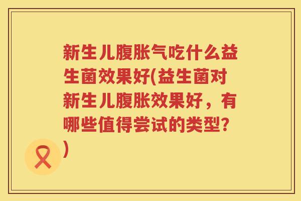 新生儿腹胀气吃什么益生菌效果好(益生菌对新生儿腹胀效果好，有哪些值得尝试的类型？)