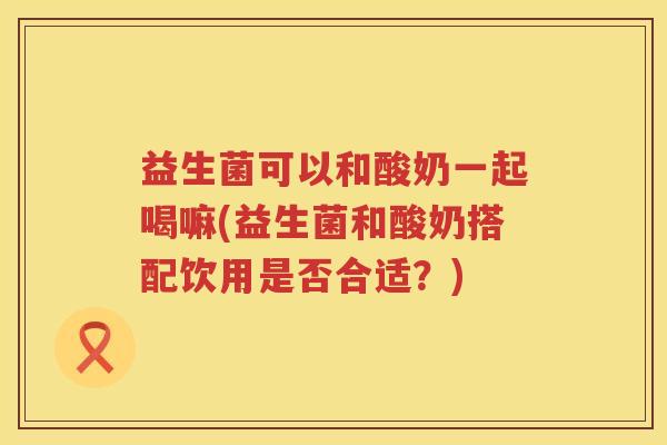 益生菌可以和酸奶一起喝嘛(益生菌和酸奶搭配饮用是否合适？)