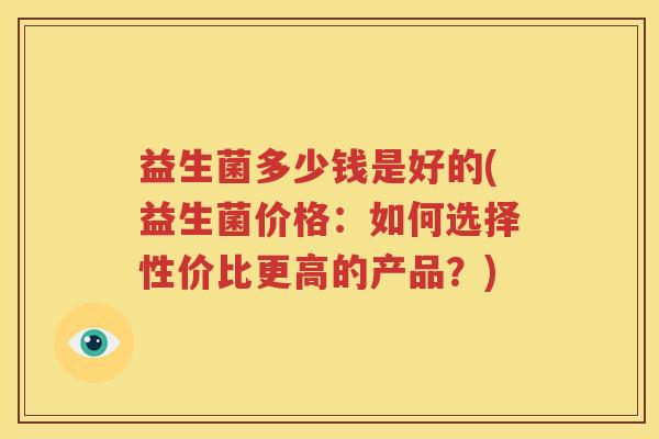 益生菌多少钱是好的(益生菌价格：如何选择性价比更高的产品？)