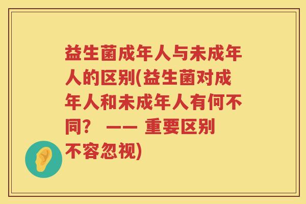 益生菌成年人与未成年人的区别(益生菌对成年人和未成年人有何不同？ —— 重要区别不容忽视)