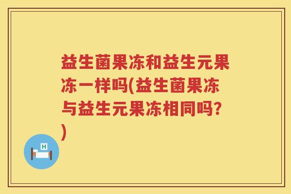 益生菌果冻和益生元果冻一样吗(益生菌果冻与益生元果冻相同吗？)