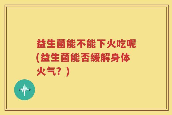 益生菌能不能下火吃呢(益生菌能否缓解身体火气？)