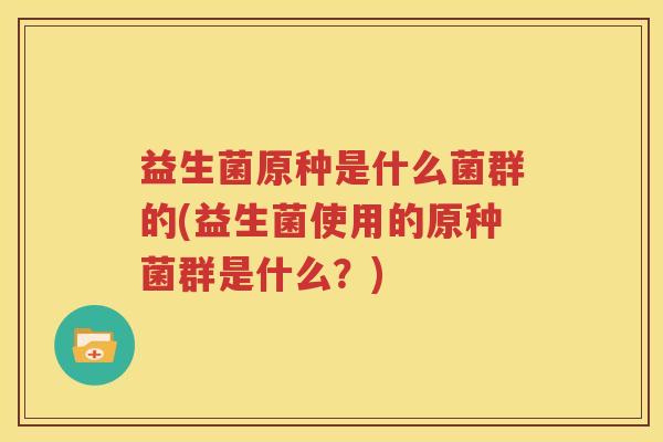 益生菌原种是什么菌群的(益生菌使用的原种菌群是什么？)