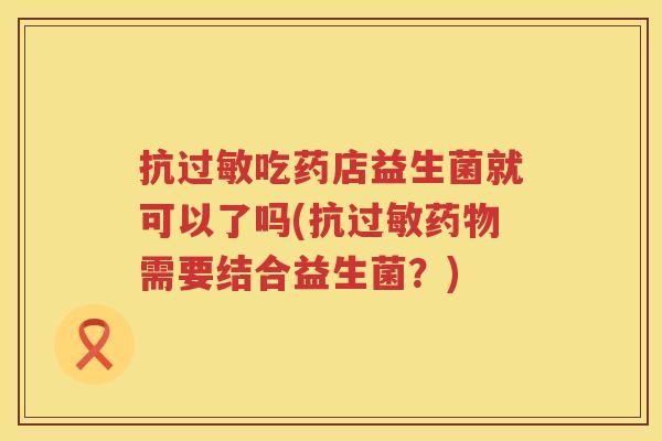 抗过敏吃药店益生菌就可以了吗(抗过敏药物需要结合益生菌？)