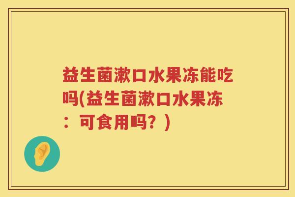 益生菌漱口水果冻能吃吗(益生菌漱口水果冻：可食用吗？)