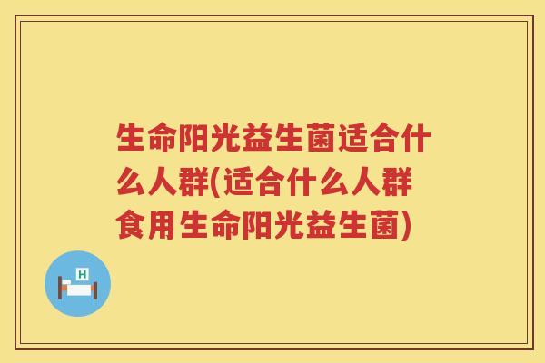 生命阳光益生菌适合什么人群(适合什么人群食用生命阳光益生菌)