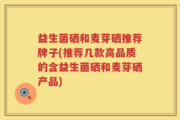 益生菌硒和麦芽硒推荐牌子(推荐几款高品质的含益生菌硒和麦芽硒产品)