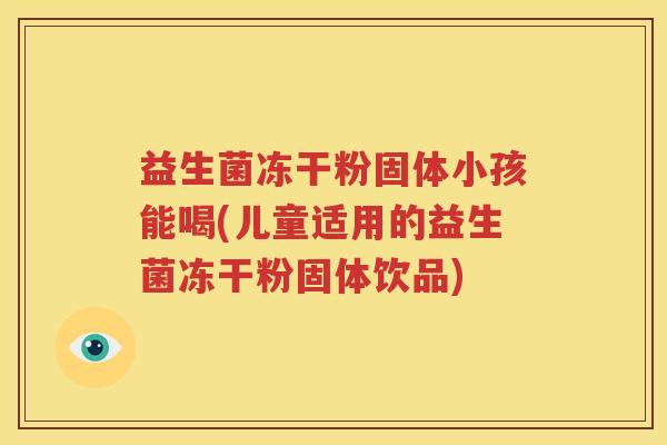 益生菌冻干粉固体小孩能喝(儿童适用的益生菌冻干粉固体饮品)
